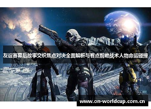 友谊赛幕后故事交织焦点对决全面解析与看点前瞻战术人物命运碰撞
